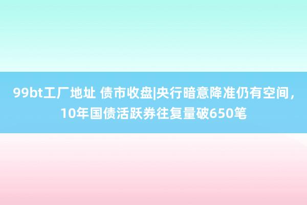 99bt工厂地址 债市收盘|央行暗意降准仍有空间，10年国债活跃券往复量破650笔