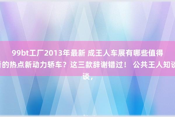 99bt工厂2013年最新 成王人车展有哪些值得看的热点新动力轿车？这三款辞谢错过！ 公共王人知谈，