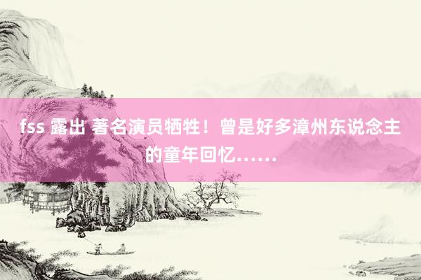 fss 露出 著名演员牺牲！曾是好多漳州东说念主的童年回忆……