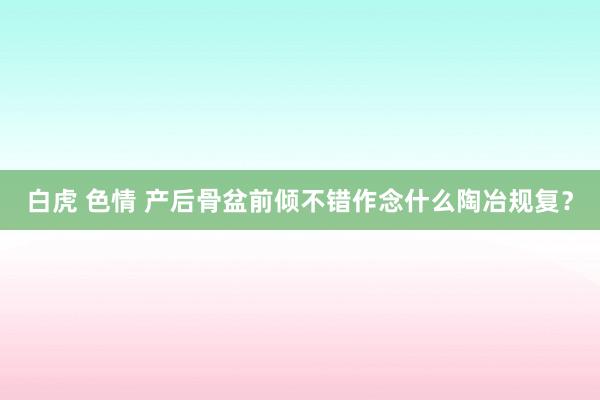 白虎 色情 产后骨盆前倾不错作念什么陶冶规复？