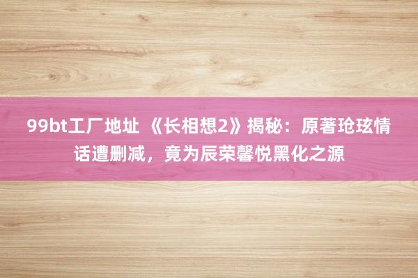 99bt工厂地址 《长相想2》揭秘:原著玱玹情话遭删减,竟为辰荣馨悦黑化之源