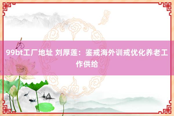 99bt工厂地址 刘厚莲：鉴戒海外训戒优化养老工作供给