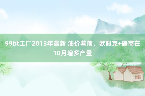 99bt工厂2013年最新 油价着落，欧佩克+磋商在10月增多产量