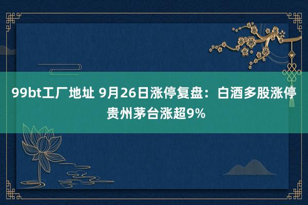 99bt工厂地址 9月26日涨停复盘：白酒多股涨停 贵州茅台涨超9%