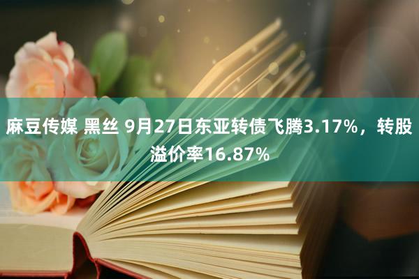 麻豆传媒 黑丝 9月27日东亚转债飞腾3.17%,转股溢价率16.87%
