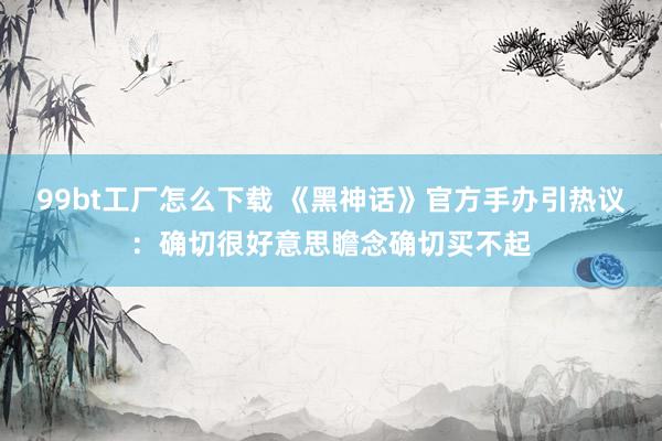 99bt工厂怎么下载 《黑神话》官方手办引热议：确切很好意思瞻念确切买不起