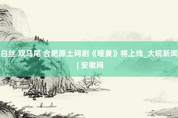 白丝 双马尾 合肥原土网剧《哑妻》将上线_大皖新闻 | 安徽网