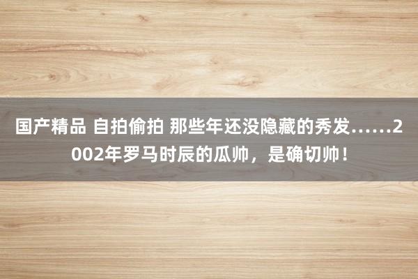 国产精品 自拍偷拍 那些年还没隐藏的秀发……2002年罗马时辰的瓜帅，是确切帅！
