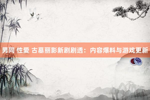 男同 性愛 古墓丽影新剧剧透：内容爆料与游戏更新