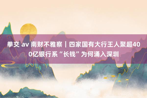 拳交 av 南财不雅察｜四家国有大行王人聚　超400亿银行系“长钱”为何涌入深圳