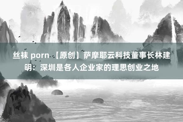 丝袜 porn 【原创】萨摩耶云科技董事长林建明：深圳是各人企业家的理思创业之地