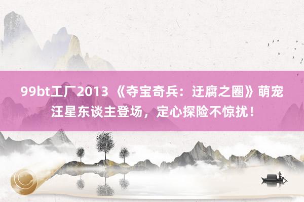 99bt工厂2013 《夺宝奇兵：迂腐之圈》萌宠汪星东谈主登场，定心探险不惊扰！