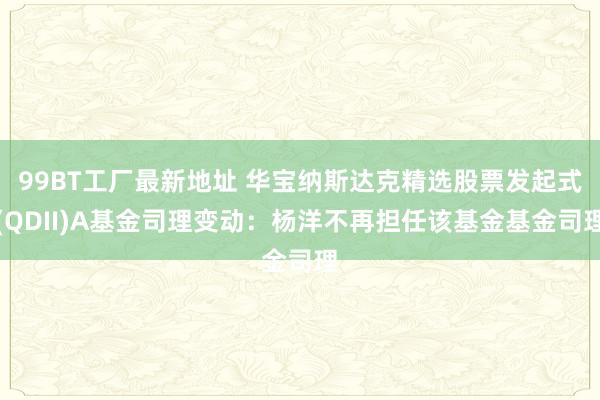 99BT工厂最新地址 华宝纳斯达克精选股票发起式(QDII)A基金司理变动：杨洋不再担任该基金基金司理