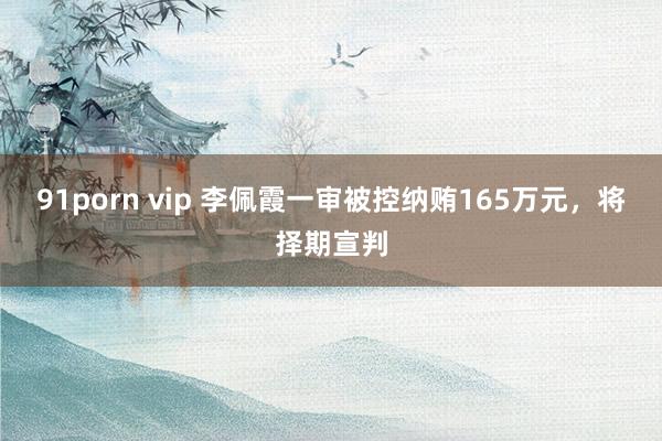 91porn vip 李佩霞一审被控纳贿165万元，将择期宣判
