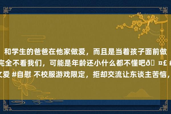 和学生的爸爸在他家做爱，而且是当着孩子面前做爱，太刺激了，孩子完全不看我们，可能是年龄还小什么都不懂吧🤣 #同城 #文爱 #自慰 不校服游戏限定，拒却交流让东谈主苦恼，不雅察室嘉宾气到失去样式经管