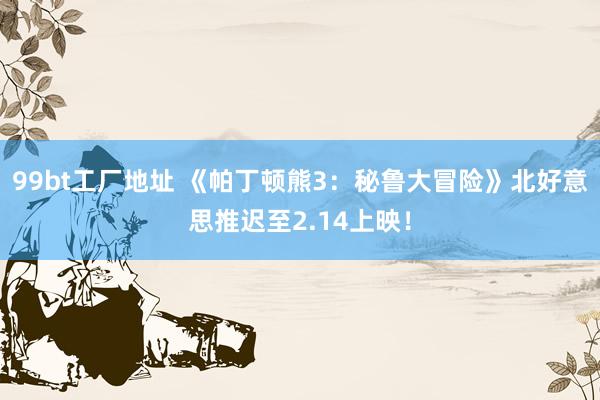99bt工厂地址 《帕丁顿熊3：秘鲁大冒险》北好意思推迟至2.14上映！