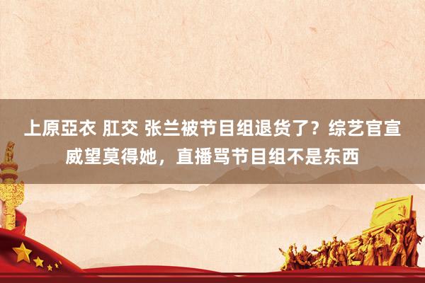 上原亞衣 肛交 张兰被节目组退货了？综艺官宣威望莫得她，直播骂节目组不是东西