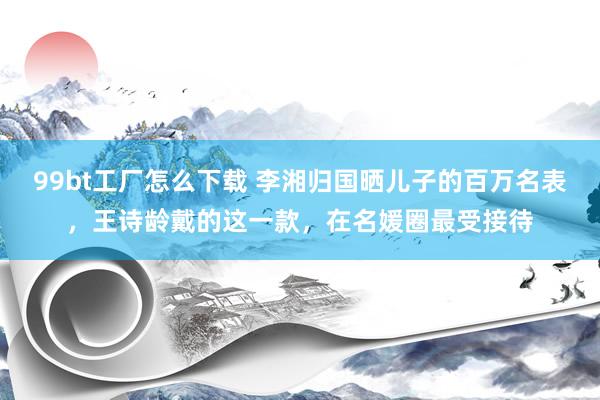 99bt工厂怎么下载 李湘归国晒儿子的百万名表，王诗龄戴的这一款，在名媛圈最受接待