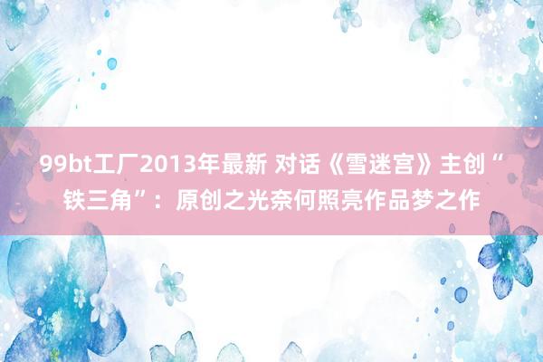99bt工厂2013年最新 对话《雪迷宫》主创“铁三角”：原创之光奈何照亮作品梦之作