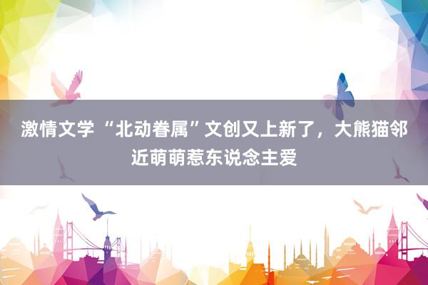 激情文学 “北动眷属”文创又上新了，大熊猫邻近萌萌惹东说念主爱