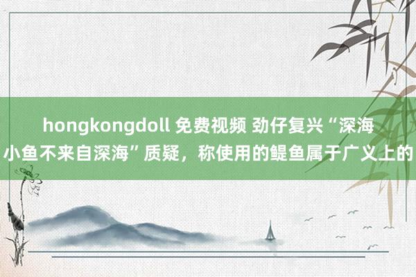 hongkongdoll 免费视频 劲仔复兴“深海小鱼不来自深海”质疑，称使用的鳀鱼属于广义上的