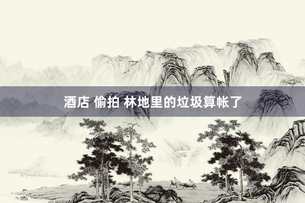 酒店 偷拍 林地里的垃圾算帐了