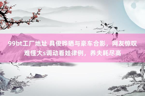 99bt工厂地址 具俊晔晒与豪车合影，网友惊叹难怪大s调动看娃律例，养夫耗尽高