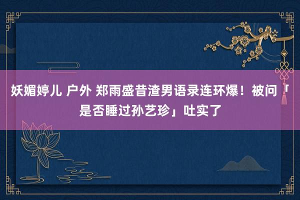 妖媚婷儿 户外 郑雨盛昔渣男语录连环爆！被问「是否睡过孙艺珍」吐实了