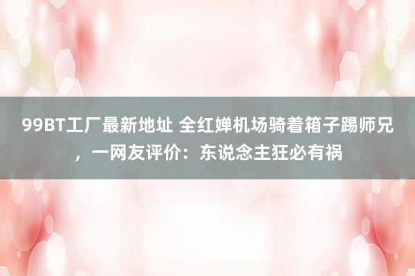 99BT工厂最新地址 全红婵机场骑着箱子踢师兄，一网友评价：东说念主狂必有祸