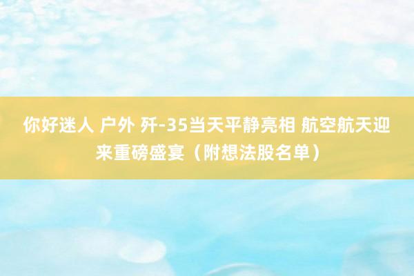 你好迷人 户外 歼-35当天平静亮相 航空航天迎来重磅盛宴（附想法股名单）