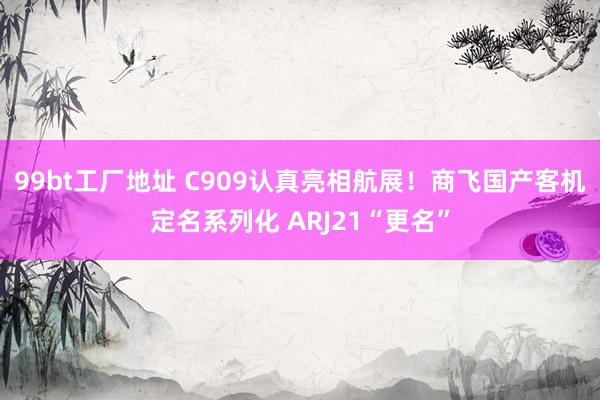 99bt工厂地址 C909认真亮相航展！商飞国产客机定名系列化 ARJ21“更名”
