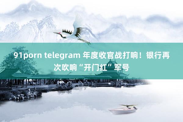 91porn telegram 年度收官战打响！银行再次吹响“开门红”军号