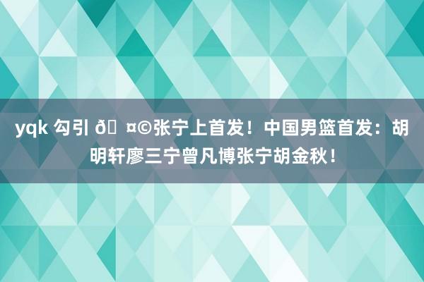 yqk 勾引 🤩张宁上首发！中国男篮首发：胡明轩廖三宁曾凡博张宁胡金秋！