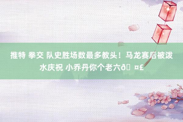 推特 拳交 队史胜场数最多教头！马龙赛后被泼水庆祝 小乔丹你个老六🤣