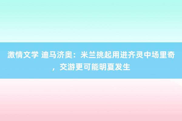 激情文学 迪马济奥：米兰挑起用进齐灵中场里奇，交游更可能明夏发生
