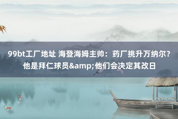 99bt工厂地址 海登海姆主帅：药厂挑升万纳尔？他是拜仁球员&他们会决定其改日