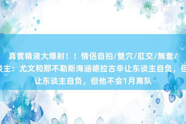 真實精液大爆射！！情侶自拍/雙穴/肛交/無套/大量噴精 牙东谈主：尤文和那不勒斯海涵德拉古辛让东谈主自负，但他不会1月离队