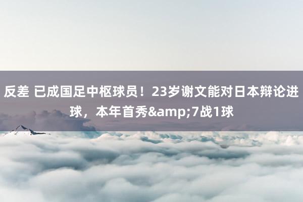 反差 已成国足中枢球员！23岁谢文能对日本辩论进球，本年首秀&7战1球