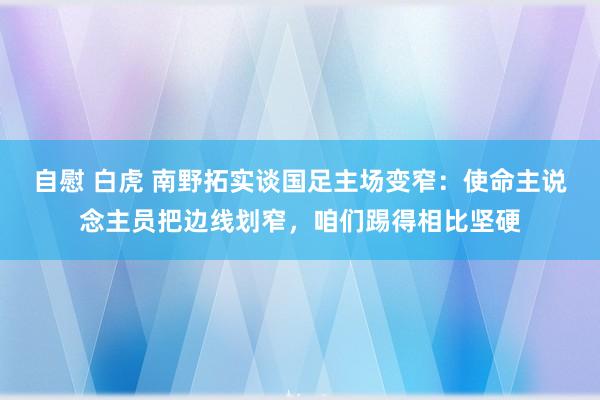 自慰 白虎 南野拓实谈国足主场变窄：使命主说念主员把边线划窄，咱们踢得相比坚硬