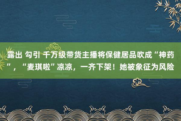 露出 勾引 千万级带货主播将保健居品吹成“神药”，“麦琪啦”凉凉，一齐下架！她被象征为风险