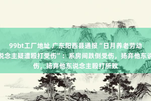 99bt工厂地址 广东阳西县通报“日月养老劳动有限公司老东说念主疑遭殴打受伤”：系房间跌倒受伤，扬弃他东说念主殴打所致