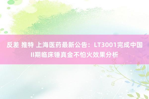 反差 推特 上海医药最新公告：LT3001完成中国II期临床锤真金不怕火效果分析