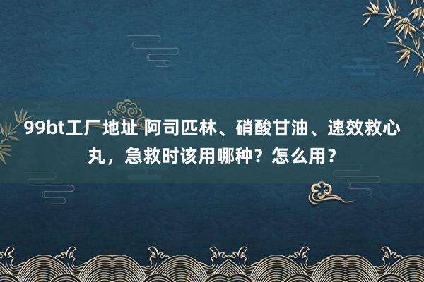 99bt工厂地址 阿司匹林、硝酸甘油、速效救心丸，急救时该用哪种？怎么用？