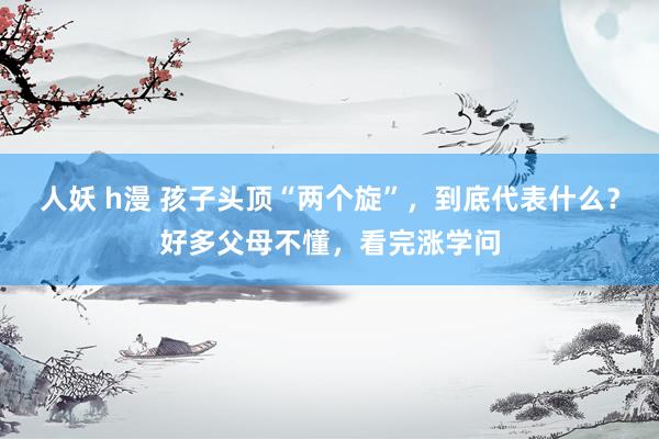 人妖 h漫 孩子头顶“两个旋”，到底代表什么？好多父母不懂，看完涨学问