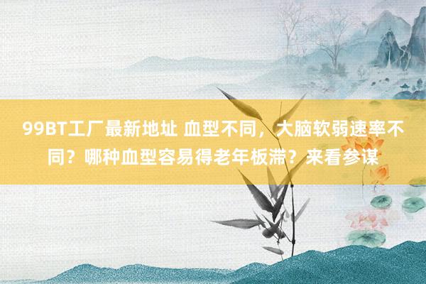 99BT工厂最新地址 血型不同，大脑软弱速率不同？哪种血型容易得老年板滞？来看参谋