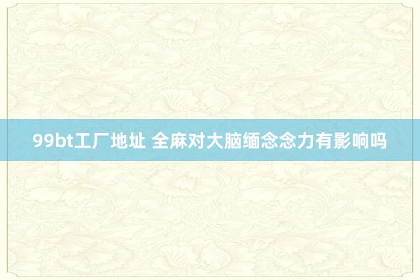 99bt工厂地址 全麻对大脑缅念念力有影响吗