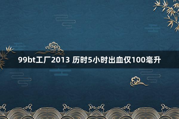 99bt工厂2013 历时5小时出血仅100毫升