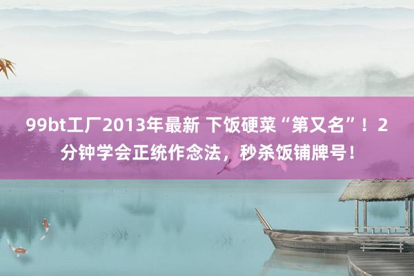 99bt工厂2013年最新 下饭硬菜“第又名”！2分钟学会正统作念法，秒杀饭铺牌号！