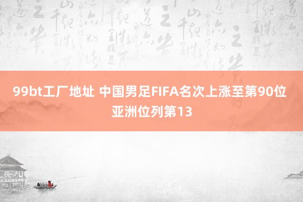 99bt工厂地址 中国男足FIFA名次上涨至第90位 亚洲位列第13