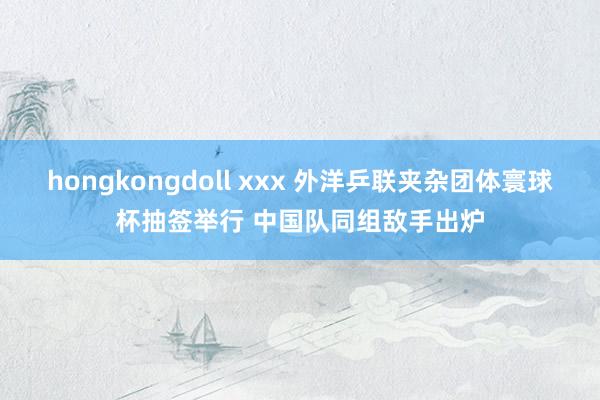 hongkongdoll xxx 外洋乒联夹杂团体寰球杯抽签举行 中国队同组敌手出炉